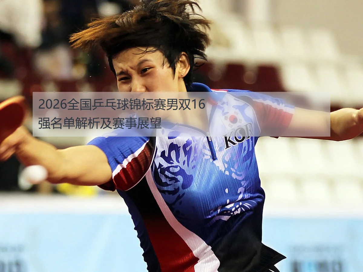 2026全国乒乓球锦标赛男双16强名单解析及赛事展望